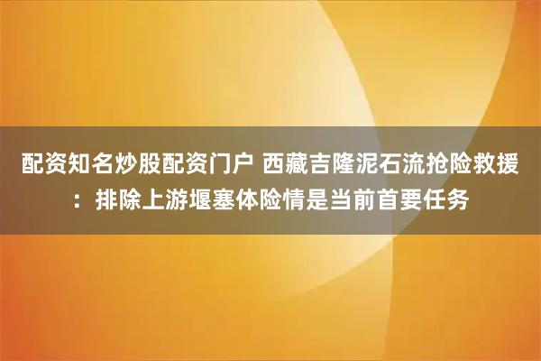 配资知名炒股配资门户 西藏吉隆泥石流抢险救援：排除上游堰塞体险情是当前首要任务